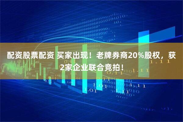 配资股票配资 买家出现！老牌券商20%股权，获2家企业联合竞拍！