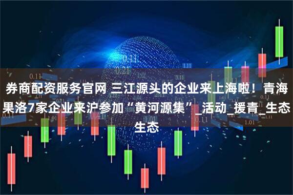 券商配资服务官网 三江源头的企业来上海啦！青海果洛7家企业来沪参加“黄河源集”_活动_援青_生态