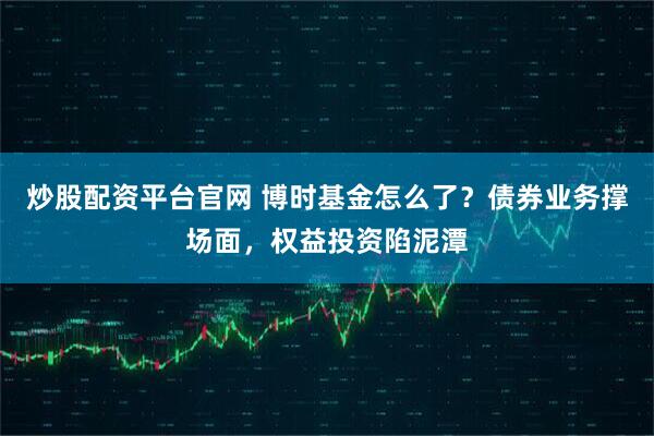 炒股配资平台官网 博时基金怎么了？债券业务撑场面，权益投资陷泥潭