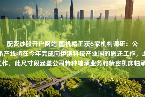 配资炒股开户网站 国机精工获6家机构调研：公司微型轴承及中小型轴承产线将在今年完成向伊滨科技产业园的搬迁工作，此尺寸段涵盖公司特种轴承业务和精密机床轴承业务（附调研问答）