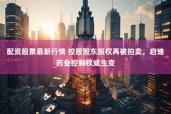 配资股票最新行情 控股股东股权再被拍卖，启迪药业控制权或生变