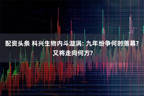 配资头条 科兴生物内斗漩涡: 九年纷争何时落幕? 又将走向何方?