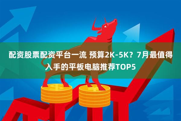 配资股票配资平台一流 预算2K-5K？7月最值得入手的平板电脑推荐TOP5