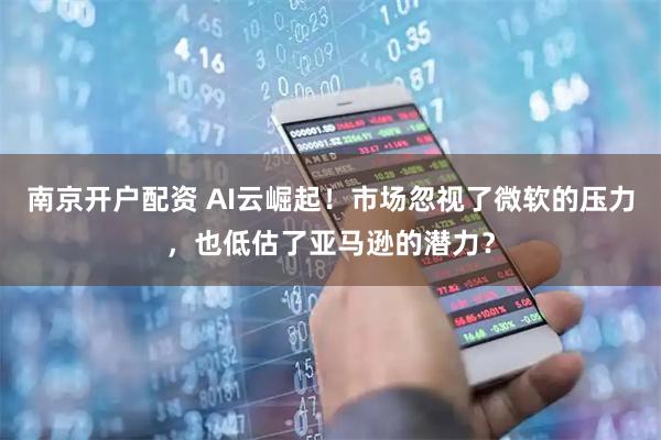 南京开户配资 AI云崛起！市场忽视了微软的压力，也低估了亚马逊的潜力？