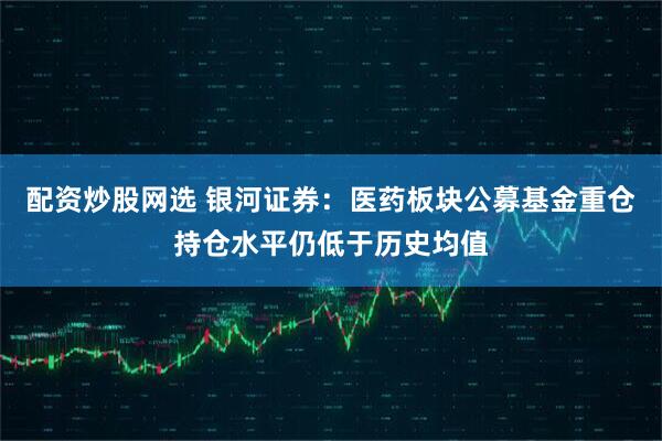 配资炒股网选 银河证券：医药板块公募基金重仓持仓水平仍低于历史均值