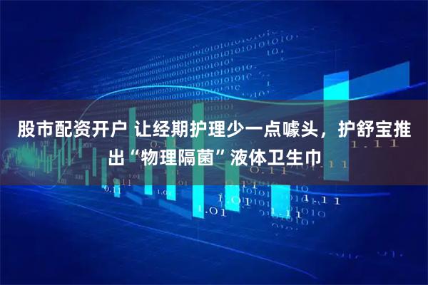 股市配资开户 让经期护理少一点噱头，护舒宝推出“物理隔菌”液体卫生巾