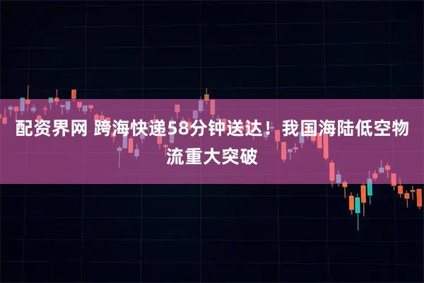 配资界网 跨海快递58分钟送达！我国海陆低空物流重大突破