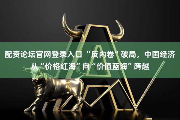 配资论坛官网登录入口 “反内卷”破局，中国经济从“价格红海”向“价值蓝海”跨越