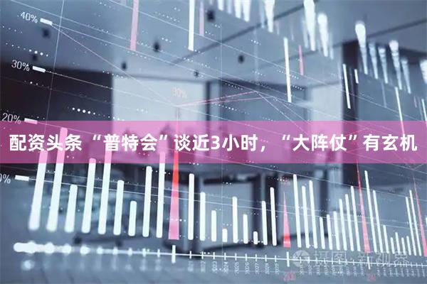 配资头条 “普特会”谈近3小时，“大阵仗”有玄机