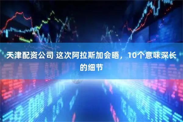 天津配资公司 这次阿拉斯加会晤，10个意味深长的细节