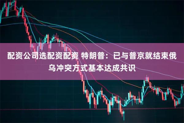 配资公司选配资配资 特朗普：已与普京就结束俄乌冲突方式基本达成共识