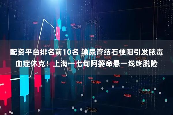 配资平台排名前10名 输尿管结石梗阻引发脓毒血症休克！上海一七旬阿婆命悬一线终脱险