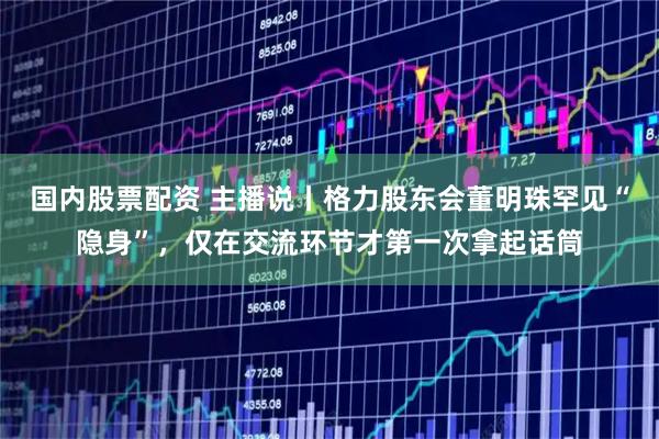 国内股票配资 主播说丨格力股东会董明珠罕见“隐身”，仅在交流环节才第一次拿起话筒