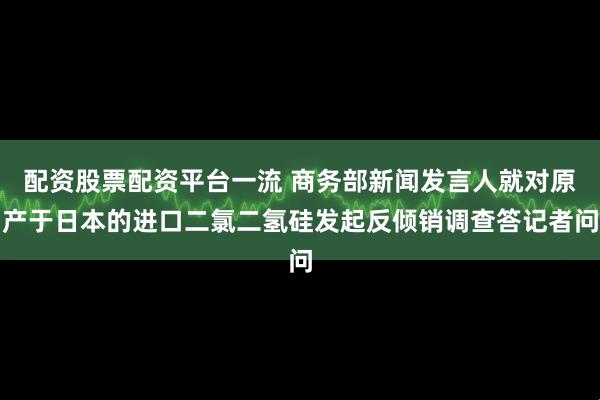配资股票配资平台一流 商务部新闻发言人就对原产于日本的进口二氯二氢硅发起反倾销调查答记者问