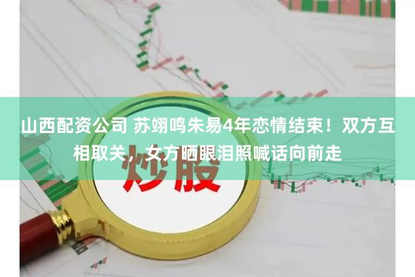 山西配资公司 苏翊鸣朱易4年恋情结束！双方互相取关，女方晒眼泪照喊话向前走