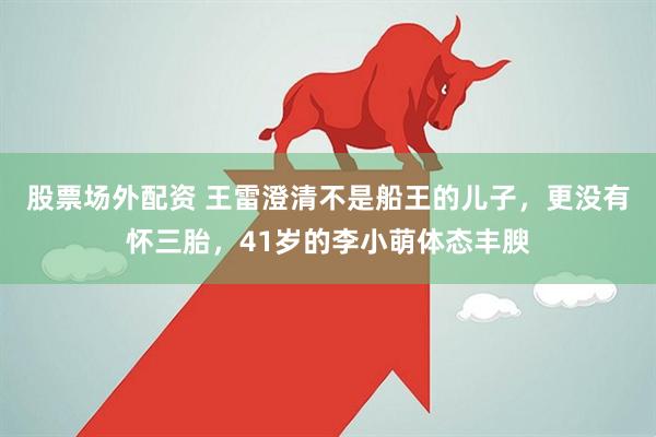 股票场外配资 王雷澄清不是船王的儿子，更没有怀三胎，41岁的李小萌体态丰腴
