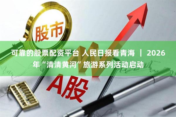 可靠的股票配资平台 人民日报看青海 ｜ 2026年“清清黄河”旅游系列活动启动